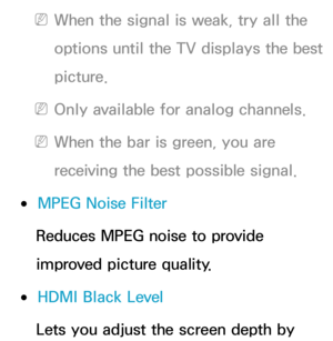 Page 84 
NWhen the signal is weak, try all the 
options until the TV displays the best 
picture.
 
NOnly available for analog channels.
 
NWhen the bar is green, you are 
receiving the best possible signal.
 
●MPEG Noise Filter
Reduces MPEG noise to provide 
improved picture quality.
 
●HDMI Black Level
Lets you adjust the screen depth by  