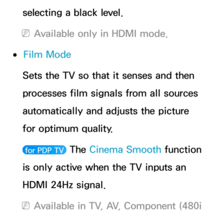 Page 85selecting a black level.
 
NAvailable only in HDMI mode.
 
●Film Mode
Sets the TV so that it senses and then 
processes film signals from all sources 
automatically and adjusts the picture 
for optimum quality.
 for PDP TV  The  Cinema Smooth  function 
is only active when the TV inputs an 
HDMI 24Hz signal.
 
NAvailable in TV, AV, Component (480i  