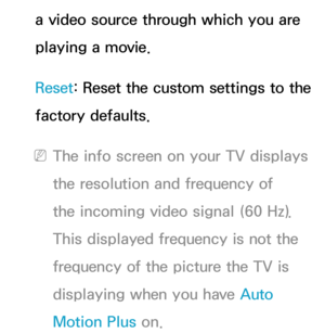 Page 87a video source through which you are 
playing a movie.
Reset: Reset the custom settings to the 
factory defaults.
 
NThe info screen on your TV displays 
the resolution and frequency of 
the incoming video signal (60 Hz). 
This displayed frequency is not the 
frequency of the picture the TV is 
displaying when you have Auto 
Motion Plus on. 