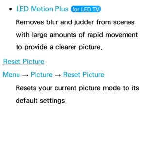 Page 89 
●LED Motion Plus  for LED TV 
Removes blur and judder from scenes 
with large amounts of rapid movement 
to provide a clearer picture.
Reset Picture
Menu  → Picture 
→ Reset Picture
Resets your current picture mode to its 
default settings. 