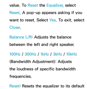 Page 98value. To Reset the Equalizer , select 
Reset . A pop-up appears asking if you 
want to reset. Select Ye s . To exit, select 
Close.
Balance L/R: Adjusts the balance 
between the left and right speaker.
100Hz /  300Hz /  1kHz / 3kHz /  10kHz 
(Bandwidth Adjustment): Adjusts 
the loudness of specific bandwidth 
frequencies.
Reset : Resets the equalizer to its default  