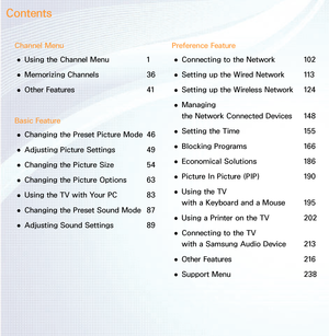 Page 2Channel Menu 
● Using the Channel Menu 
1
 
● Memorizing Channels 
36
 
● Other Features
  41
Basic Feature  
● Changing the Preset Picture Mode 
46
 
● Adjusting Picture Settings 
49
 
● Changing the Picture Size 
54
 
● Changing the Picture Options 
63
 
● Using the TV with Your PC 
83
 
● Changing the Preset Sound Mode 
87
 
● Adjusting Sound Settings 
89Preference Feature
 
● Connecting to the Network 
102
 
● Setting up the Wired Network 
113
 
● Setting up the Wireless Network 
124
 
● Managing...