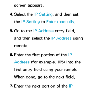 Page 122screen appears.
4.  
Select  the  IP Setting, and then set 
the IP Setting to Enter manually .
5.  
Go to the IP Address entry field, 
and then select the IP Address using 
remote.
6.  
Enter the first portion of the IP 
Address (for example, 105) into the 
first entry field using your remote. 
When done, go to the next field.
7.  
Enter the next portion of the IP  