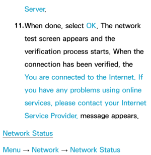 Page 124Server.
11.  
When done, select OK. The network 
test screen appears and the 
verification process starts. When the 
connection has been verified, the 
You are connected to the Internet. If 
you have any problems using online 
services, please contact your Internet 
Service Provider.  message appears.
Network Status
Menu  → Network
 
→  Network Status 