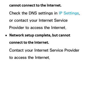 Page 127cannot connect to the Internet.
Check the DNS settings in IP Settings, 
or contact your Internet Service 
Provider to access the Internet.
 
●Network setup complete, but cannot 
connect to the Internet.
Contact your Internet Service Provider 
to access the Internet. 