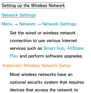 Page 128Setting up the Wireless Network
Network Settings
Menu → Network
 
→  Network Settings
Set the wired or wireless network 
connection to use various Internet 
services such as  Smart Hub, AllShare 
Play  and perform software upgrades.
Automatic Wireless Network Setup Most wireless networks have an 
optional security system that requires 
devices that access the network to  