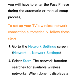 Page 130you will have to enter the Pass Phrase 
during the automatic or manual setup 
process.
To set up your TV’s wireless network 
connection automatically, follow these 
steps:1.  
Go to the Network Settings screen. 
(Network  
→  Network Settings)
2.  
Select  Start. The network function 
searches for available wireless 
networks. When done, it displays a  