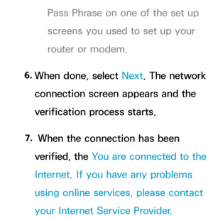 Page 133Pass Phrase on one of the set up 
screens you used to set up your 
router or modem.
6.  
When done, select Next. The network 
connection screen appears and the 
verification process starts.
7.  
 When the connection has been 
verified, the You are connected to the 
Internet. If you have any problems 
using online services, please contact 
your Internet Service Provider.  