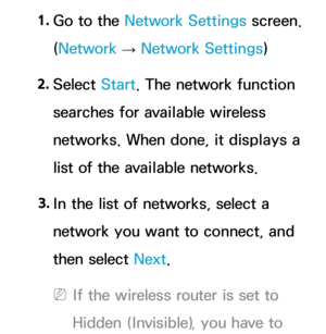 Page 1361. 
Go to the Network Settings screen. 
(Network  
→  Network Settings)
2.  
Select  Start. The network function 
searches for available wireless 
networks. When done, it displays a 
list of the available networks.
3.  
In the list of networks, select a 
network you want to connect, and 
then select Next.
 
NIf the wireless router is set to 
Hidden (Invisible), you have to  