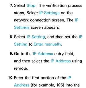 Page 1397. 
Select  Stop. The verification process 
stops. Select IP Settings on the 
network connection screen. The IP 
Settings screen appears.
8  
Select  IP Setting, and then set the IP 
Setting to Enter manually .
9.  
Go to the IP Address entry field, 
and then select the IP Address using 
remote.
10.  
Enter the first portion of the IP 
Address (for example, 105) into the  