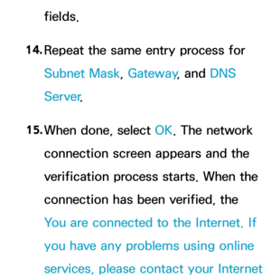 Page 141fields.
14.  
Repeat the same entry process for 
Subnet Mask, Gateway , and DNS 
Server .
15.  
When done, select OK. The network 
connection screen appears and the 
verification process starts. When the 
connection has been verified, the 
You are connected to the Internet. If 
you have any problems using online 
services, please contact your Internet  