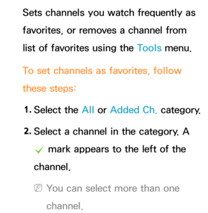 Page 16Sets channels you watch frequently as 
favorites, or removes a channel from 
list of favorites using the Tools menu.
To set channels as favorites, follow 
these steps:1.  
Select  the  All or Added Ch.  category.
2.  
Select a channel in the category.  A 
c  mark appears to the left of the 
channel.
 
NYou can select more than one 
channel. 