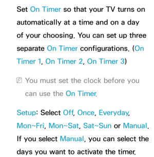 Page 163Set On Timer so that your TV turns on 
automatically at a time and on a day 
of your choosing. You can set up three 
separate On Timer configurations. (On 
Timer 1, On Timer 2, On Timer 3)
 
NYou must set the clock before you 
can use the On Timer .
Setup: Select Off , Once, Everyday, 
Mon~Fri, Mon~Sat, Sat~Sun or  Manual. 
If you select Manual, you can select the 
days you want to activate the timer. 