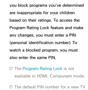 Page 171you block programs you've determined 
are inappropriate for your children 
based on their ratings. To access the 
Program Rating Lock feature and make 
any changes, you must enter a PIN 
(personal identification number). To 
watch a blocked program, you must 
also enter the same PIN.
 
NThe Program Rating Lock  is not 
available in HDMI, Component mode.
 
NThe default PIN number for a new TV  