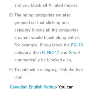 Page 177and you block all X-rated movies.
 
NThe rating categories are also 
grouped so that clicking one 
category blocks all the categories 
a parent would block along with it. 
For example, if you block the PG-13  
category, then R, NC-17 and  X will 
automatically be blocked also.
 
NTo unblock a category, click the lock 
icon.
Canadian English Rating: You can  