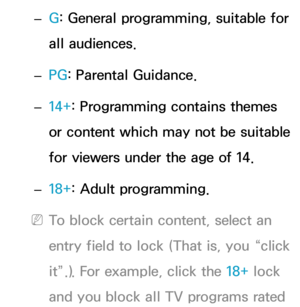 Page 179 
– G: General programming, suitable for 
all audiences.
 
– PG
: Parental Guidance.
 
– 14+: Programming contains themes 
or content which may not be suitable 
for viewers under the age of 14.
 
– 18+: Adult programming.
 
NTo block certain content, select an 
entry field to lock (That is, you “click 
it”.). For example, click the 18+ lock 
and you block all TV programs rated  