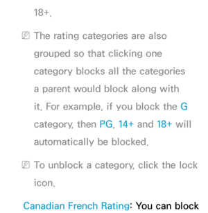 Page 18018+.
 
NThe rating categories are also 
grouped so that clicking one 
category blocks all the categories 
a parent would block along with 
it. For example, if you block the G 
category, then PG , 14+ and 18+ will 
automatically be blocked.
 
NTo unblock a category, click the lock 
icon.
Canadian French Rating: You can block  