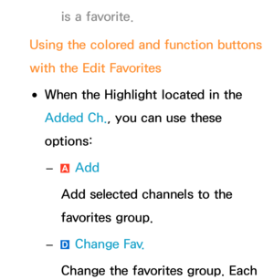 Page 19is a favorite.
Using the colored and function buttons 
with the Edit Favorites
 
●When the Highlight located in the 
Added Ch. , you can use these 
options:
 
– a Add
Add selected channels to the 
favorites group.
 
– } Change Fav.
Change the favorites group.  Each  