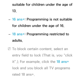 Page 182suitable for children under the age of 
13.
 
– 16 ans+
: Programming is not suitable 
for children under the age of 16.
 
– 18 ans+
: Programming restricted to 
adults.
 
NTo block certain content, select an 
entry field to lock (That is, you “click 
it”.). For example, click the 18 ans+  
lock and you block all TV programs 
rated 18 ans+. 