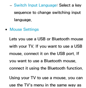 Page 202 
– Switch Input Language: Select a key 
sequence to change switching input 
language.
 
●Mouse Settings
Lets you use a USB or Bluetooth mouse 
with your TV. If you want to use a USB 
mouse, connect it on the USB port. If 
you want to use a Bluetooth mouse, 
connect it using the Bluetooth function.
Using your TV to use a mouse, you can 
use the TV's menu in the same way as  