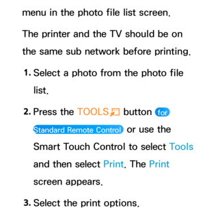 Page 214menu in the photo file list screen.
The printer and the TV should be on 
the same sub network before printing.1.  
Select a photo from the photo file 
list.
2.  
Press  the  TOOLS
T button 
 for 
Standard Remote Control 
 or use the 
Smart Touch Control to select Tools 
and then select Print . The Print 
screen appears.
3.  
Select the print options. 