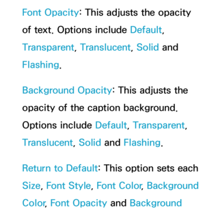 Page 225Font Opacity: This adjusts the opacity 
of text. Options include Default, 
Transparent, Translucent, Solid and 
Flashing.
Background Opacity : This adjusts the 
opacity of the caption background. 
Options include Default, Transparent, 
Translucent, Solid and  Flashing.
Return to Default: This option sets each 
Size,  Font Style,  Font Color, Background 
Color , Font Opacity  and Background  