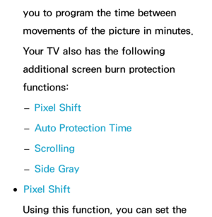 Page 228you to program the time between 
movements of the picture in minutes.
Your TV also has the following 
additional screen burn protection 
functions: 
– Pixel Shift
 
– Auto Protection Time
 
– Scrolling
 
– Side Gray
 
●Pixel Shift
Using this function, you can set the  