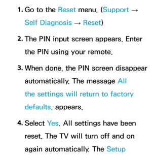 Page 2481. 
Go to the Reset  menu. (Support  
→  
Self Diagnosis  → Reset
)
2.  
The PIN input screen appears. Enter 
the PIN using your remote.
3.  
When done, the PIN screen disappear 
automatically. The message All 
the settings will return to factory 
defaults. appears.
4.  
Select  Ye s. All settings have been 
reset. The TV will turn off and on 
again automatically. The Setup  