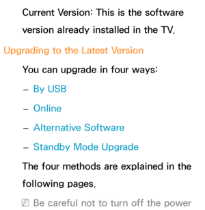 Page 250Current Version: This is the software 
version already installed in the TV.
Upgrading to the Latest Version You can upgrade in four ways: 
– By USB
 
– Online
 
– Alternative Software
 
– Standby Mode Upgrade
The four methods are explained in the 
following pages.
 
NBe careful not to turn off the power  