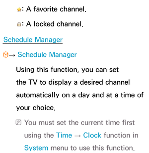 Page 26 : A favorite channel.
 
: A locked channel.
Schedule Manager
 
™ →  Schedule Manager
 Using this function, you can set 
the TV to display a desired channel 
automatically on a day and at a time of 
your choice.
 
N You must set the current time first 
using the Time  → Clock
 function in 
System  menu to use this function. 