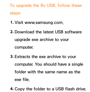 Page 252To upgrade the By USB, follow these 
steps:
1.  
Visit  www.samsung.com.
2.  
Download the latest USB software 
upgrade exe archive to your 
computer.
3.  
Extracts the exe archive to your 
computer. You should have a single 
folder with the same name as the 
exe file.
4.  
Copy the folder to a USB flash drive. 