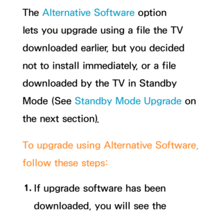 Page 257The Alternative Software option 
lets you upgrade using a file the TV 
downloaded earlier, but you decided 
not to install immediately, or a file 
downloaded by the TV in Standby 
Mode (See Standby Mode Upgrade on 
the next section).
To upgrade using  Alternative Software, 
follow these steps:
1.  
If upgrade software has been 
downloaded, you will see the  