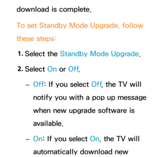 Page 260download is complete.
To set Standby Mode Upgrade, follow 
these steps:1.  
Select  the  Standby Mode Upgrade.
2.  
Select  On or Off .
 
– Off: If you select Off
, the TV will 
notify you with a pop up message 
when new upgrade software is 
available.
 
– On: If you select On, the TV will 
automatically download new  