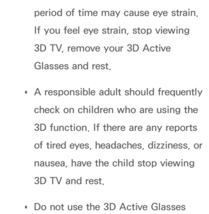 Page 266period of time may cause eye strain. 
If you feel eye strain, stop viewing 
3D TV, remove your 3D Active 
Glasses and rest.
 
Œ A responsible adult should frequently 
check on children who are using the 
3D function. If there are any reports 
of tired eyes, headaches, dizziness, or 
nausea, have the child stop viewing 
3D TV and rest.
 
Œ Do not use the 3D Active Glasses  