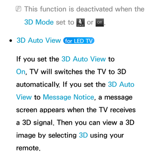 Page 273 
NThis function is deactivated when the 
3D Mode  set to 
 or Of f
Of f.
 
●3D Auto View   for LED TV 
If you set the 3D Auto View  to 
On, TV will switches the TV to 3D 
automatically. If you set the 3D Auto 
View  to Message Notice, a message 
screen appears when the TV receives 
a 3D signal. Then you can view a 3D 
image by selecting 3D using your 
remote. 