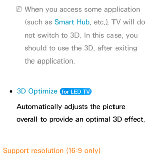 Page 274 
NWhen you access some application 
(such as  Smart Hub , etc.), TV will do 
not switch to 3D. In this case, you 
should to use the 3D, after exiting 
the application.
 
●3D Optimize   for LED TV 
Automatically adjusts the picture 
overall to provide an optimal 3D effect.
Support resolution (16:9 only) 