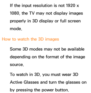 Page 277If the input resolution is not 1920 x 
1080, the TV may not display images 
properly in 3D display or full screen 
mode.
How to watch the 3D images Some 3D modes may not be available 
depending on the format of the image 
source.
To watch in 3D, you must wear 3D 
Active Glasses and turn the glasses on 
by pressing the power button. 