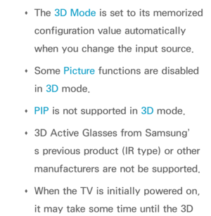 Page 279 
Œ The 3D Mode
 is set to its memorized 
configuration value automatically 
when you change the input source.
 
Œ Some Picture functions are disabled 
in 3D mode.
 
Œ PIP
 is not supported in  3D mode.
 
Œ 3D Active Glasses from Samsung’
s previous product (IR type) or other 
manufacturers are not be supported.
 
Œ When the TV is initially powered on, 
it may take some time until the 3D  