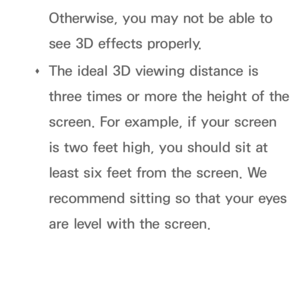 Page 281Otherwise, you may not be able to 
see 3D effects properly.
 
Œ The ideal 3D viewing distance is 
three times or more the height of the 
screen. For example, if your screen 
is two feet high, you should sit at 
least six feet from the screen. We 
recommend sitting so that your eyes 
are level with the screen. 