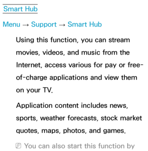 Page 282Smart Hub
Menu  → Support 
→ Smart Hub
Using this function, you can stream 
movies, videos, and music from the 
Internet, access various for pay or free-
of-charge applications and view them 
on your TV. 
Application content includes news, 
sports, weather forecasts, stock market 
quotes, maps, photos, and games.
 
NYou can also start this function by  