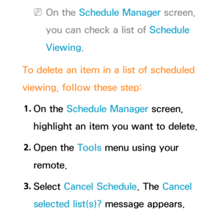 Page 30 
NOn the Schedule Manager screen, 
you can check a list of Schedule 
Viewing.
To delete an item in a list of scheduled 
viewing, follow these step: 1.  
On  the  Schedule Manager screen, 
highlight an item you want to delete.
2.  
Open  the  Tools menu using your 
remote.
3.  
Select  Cancel Schedule. The Cancel 
selected list(s)? message appears. 