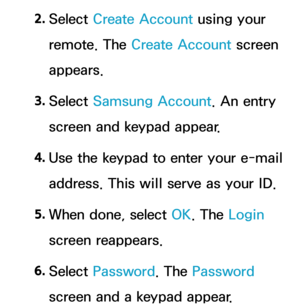 Page 2992. 
Select  Create Account using your 
remote. The Create Account screen 
appears.
3.  
Select  Samsung Account. An entry 
screen and keypad appear.
4.  
Use the keypad to enter your e-mail 
address. This will serve as your ID.
5.  
When done, select OK. The Login 
screen reappears.
6.  
Select  Password. The Password 
screen and a keypad appear. 