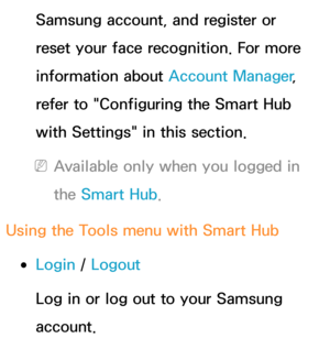 Page 309Samsung account, and register or 
reset your face recognition. For more 
information about Account Manager, 
refer to "Configuring the Smart Hub 
with Settings" in this section.
 
NAvailable only when you logged in 
the Smart Hub .
Using the Tools m enu with  Smart Hub
 
●Login /  Logout
Log in or log out to your Samsung 
account. 