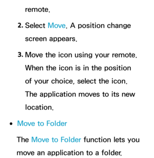 Page 311remote.
2.  
Select  Move. A position change 
screen appears.
3.  
Move the icon using your remote. 
When the icon is in the position 
of your choice, select the icon. 
The application moves to its new 
location.
 
●Move to Folder
The Move to Folder function lets you 
move an application to a folder. 