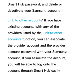 Page 323Smart Hub password, and delete or 
deactivate your Samsung account.
Link to other accounts: If you have 
existing accounts with any of the 
providers listed by the Link to other 
accounts function, you can associate 
the provider account and the provider 
account password with your Samsung 
account. If you associate the account, 
you will be able to log onto the 
account through Smart Hub easily,  