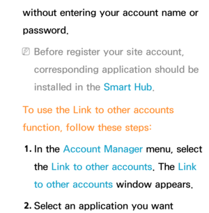 Page 324without entering your account name or 
password.
 
NBefore register your site account, 
corresponding application should be 
installed in the Smart Hub .
To use the Link to other accounts 
function, follow these steps: 1.  
In  the  Account Manager menu, select 
the Link to other accounts. The Link 
to other accounts window appears.
2.  
Select an application you want  