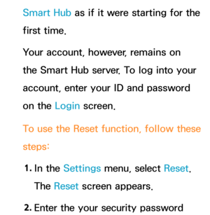 Page 331Smart Hub as if it were starting for the 
first time. 
Your account, however, remains on 
the Smart Hub server. To log into your 
account, enter your ID and password 
on the Login screen.
To use the Reset  function, follow these 
steps:
1.  
In  the  Settings menu, select Reset . 
The Reset  screen appears.
2.  
Enter the your security password  