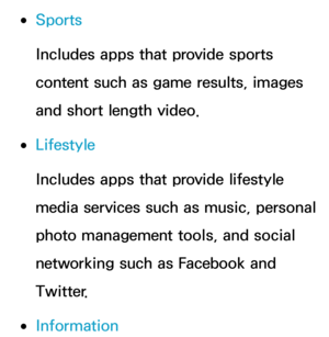 Page 340 
●Sports
Includes apps that provide sports 
content such as game results, images 
and short length video.
 
●Lifestyle
Includes apps that provide lifestyle 
media services such as music, personal 
photo management tools, and social 
networking such as Facebook and 
Twitter. 
 
●Information 