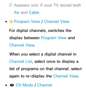 Page 35 
NAppears only if your TV stored both 
Air  and  Cable.
 
●{  Program View / 
Channel View
For digital channels, switches the 
display between Program View and 
Channel View .
When you select a digital channel in 
Channel List, select once to display a 
list of programs on that channel. select 
again to re-display the Channel View .
 
●lr CH Mode /  Channel 