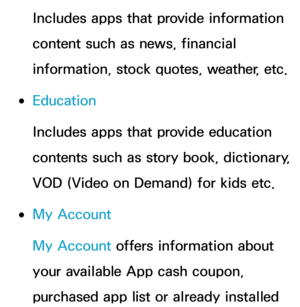 Page 341Includes apps that provide information 
content such as news, financial 
information, stock quotes, weather, etc.
 
●Education
Includes apps that provide education 
contents such as story book, dictionary, 
VOD (Video on Demand) for kids etc.
 
●My Account
My Account offers information about 
your available App cash coupon, 
purchased app list or already installed  